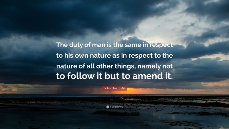 John Stuart Mill Quote: “The duty of man is the same in respect to his own nature as in respect to the nature of all other things, namely not to follow it but to amend it.”