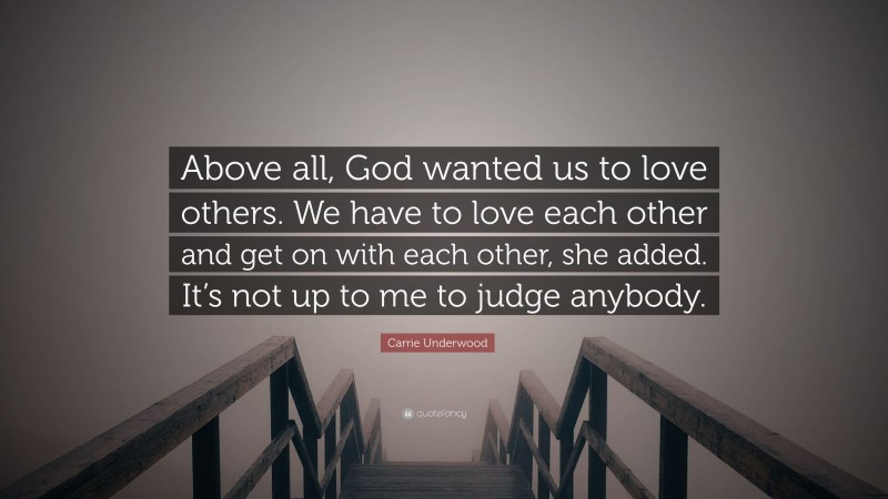 Carrie Underwood Quote: “Above all, God wanted us to love others. We have to love each other and get on with each other, she added. It’s not up to me to judge anybody.”