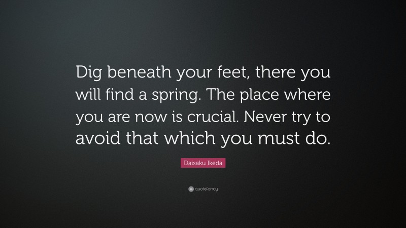 Daisaku Ikeda Quote: “Dig beneath your feet, there you will find a spring. The place where you are now is crucial. Never try to avoid that which you must do.”