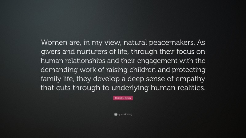 Daisaku Ikeda Quote: “Women are, in my view, natural peacemakers. As givers and nurturers of life, through their focus on human relationships and their engagement with the demanding work of raising children and protecting family life, they develop a deep sense of empathy that cuts through to underlying human realities.”