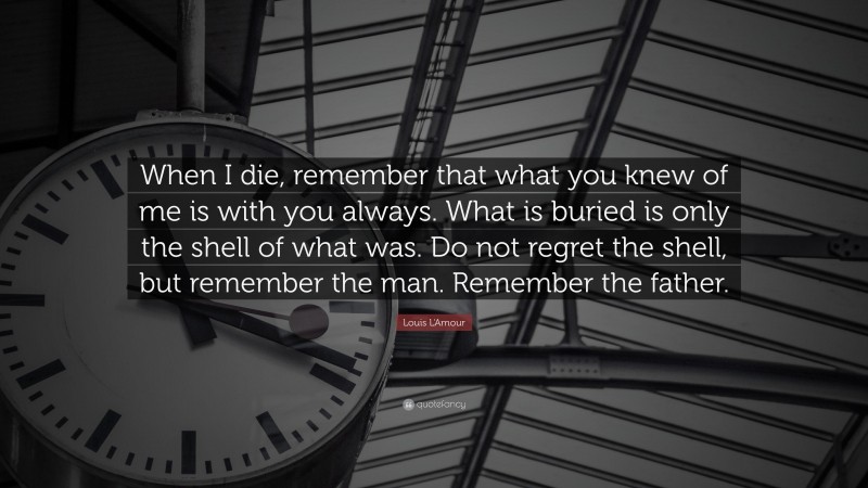 Louis L'Amour Quote: “When I die, remember that what you knew of me is with you always. What is buried is only the shell of what was. Do not regret the shell, but remember the man. Remember the father.”