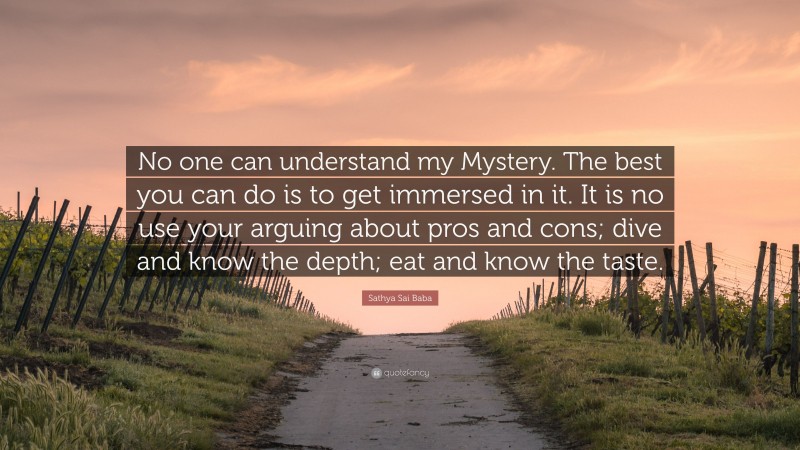 Sathya Sai Baba Quote: “No one can understand my Mystery. The best you can do is to get immersed in it. It is no use your arguing about pros and cons; dive and know the depth; eat and know the taste.”