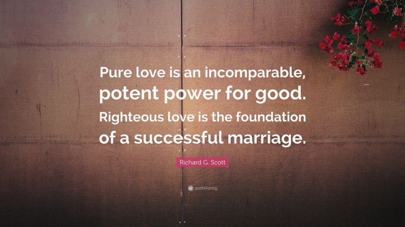 Richard G. Scott Quote: “Pure love is an incomparable, potent power for good. Righteous love is the foundation of a successful marriage.”