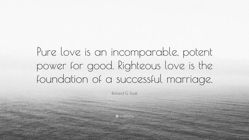 Richard G. Scott Quote: “Pure love is an incomparable, potent power for good. Righteous love is the foundation of a successful marriage.”