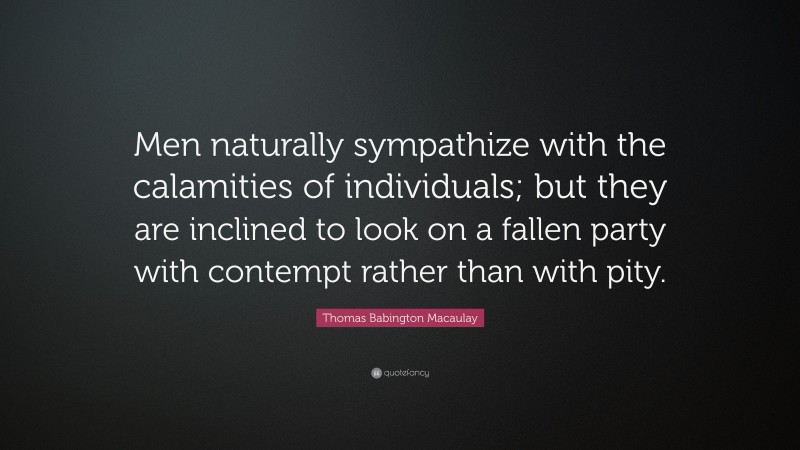 Thomas Babington Macaulay Quote: “Men naturally sympathize with the calamities of individuals; but they are inclined to look on a fallen party with contempt rather than with pity.”