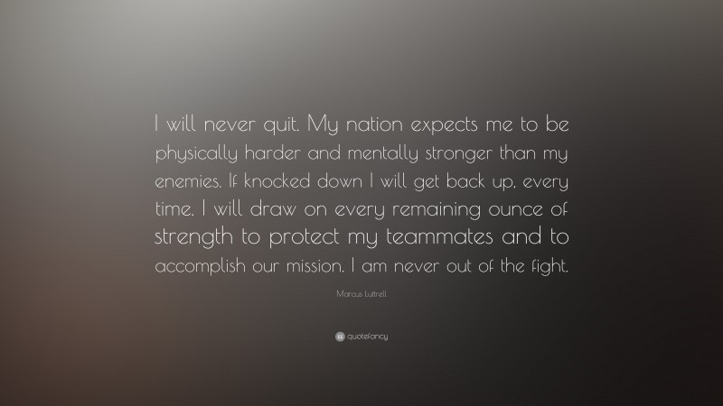 Marcus Luttrell Quote: “I will never quit. My nation expects me to be physically harder and mentally stronger than my enemies. If knocked down I will get back up, every time. I will draw on every remaining ounce of strength to protect my teammates and to accomplish our mission. I am never out of the fight.”