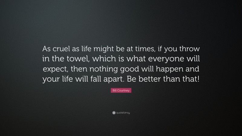 Bill Courtney Quote: “As cruel as life might be at times, if you throw in the towel, which is what everyone will expect, then nothing good will happen and your life will fall apart. Be better than that!”