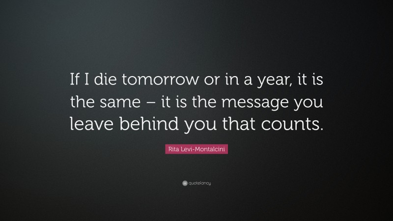 Rita Levi-Montalcini Quote: “If I die tomorrow or in a year, it is the same – it is the message you leave behind you that counts.”