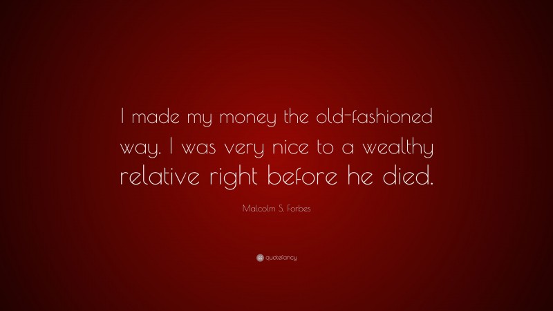 Malcolm S. Forbes Quote: “I made my money the old-fashioned way. I was very nice to a wealthy relative right before he died.”