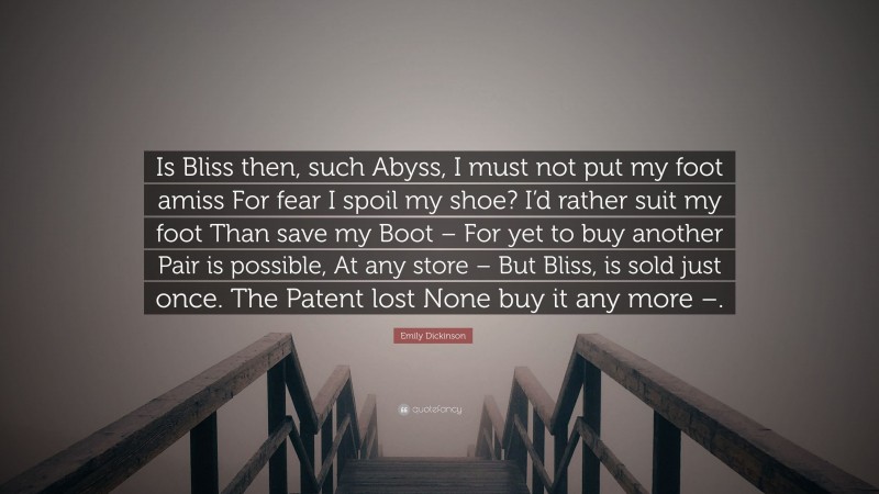 Emily Dickinson Quote: “Is Bliss then, such Abyss, I must not put my foot amiss For fear I spoil my shoe? I’d rather suit my foot Than save my Boot – For yet to buy another Pair is possible, At any store – But Bliss, is sold just once. The Patent lost None buy it any more –.”