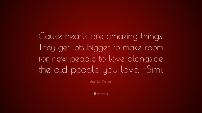 Sherrilyn Kenyon Quote: “Cause hearts are amazing things. They get lots bigger to make room for new people to love alongside the old people you love. -Simi.”
