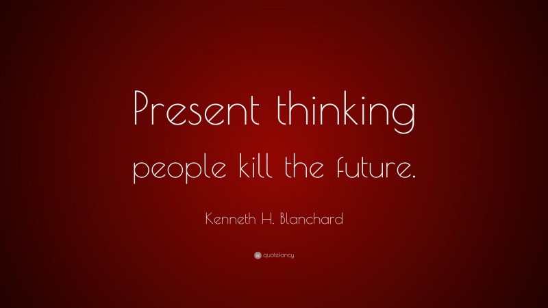 Kenneth H. Blanchard Quote: “Present thinking people kill the future.”
