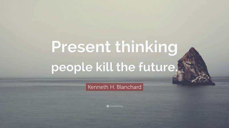 Kenneth H. Blanchard Quote: “Present thinking people kill the future.”