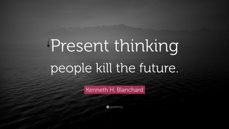 Kenneth H. Blanchard Quote: “Present thinking people kill the future.”