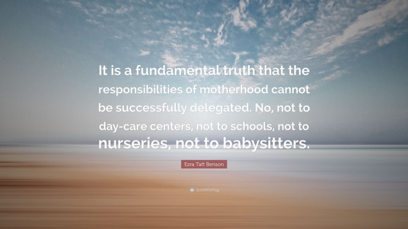 Ezra Taft Benson Quote: “It is a fundamental truth that the responsibilities of motherhood cannot be successfully delegated. No, not to day-care centers, not to schools, not to nurseries, not to babysitters.”