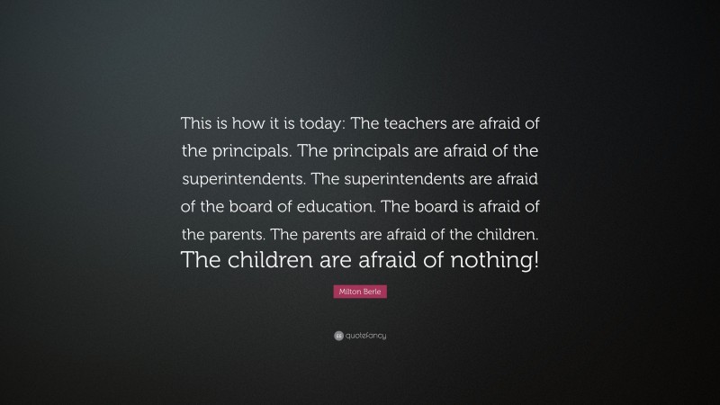 Milton Berle Quote: “This is how it is today: The teachers are afraid of the principals. The principals are afraid of the superintendents. The superintendents are afraid of the board of education. The board is afraid of the parents. The parents are afraid of the children. The children are afraid of nothing!”