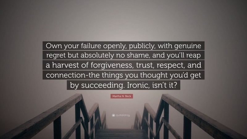 Martha N. Beck Quote: “Own your failure openly, publicly, with genuine regret but absolutely no shame, and you’ll reap a harvest of forgiveness, trust, respect, and connection-the things you thought you’d get by succeeding. Ironic, isn’t it?”