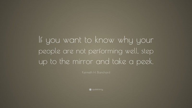 Kenneth H. Blanchard Quote: “If you want to know why your people are not performing well, step up to the mirror and take a peek.”