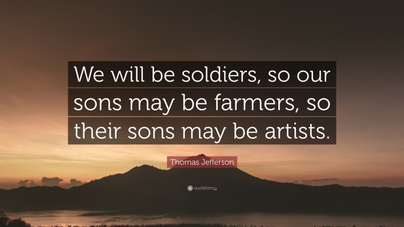 Thomas Jefferson Quote: “We will be soldiers, so our sons may be farmers, so their sons may be artists.”
