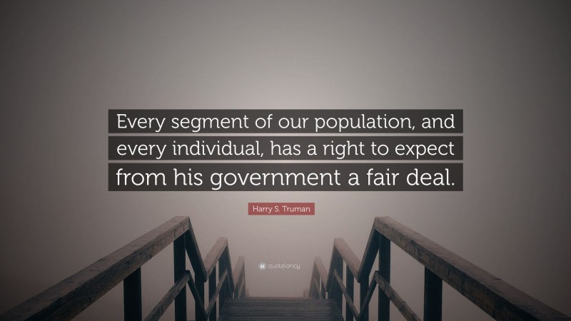 Harry S. Truman Quote: “Every segment of our population, and every individual, has a right to expect from his government a fair deal.”