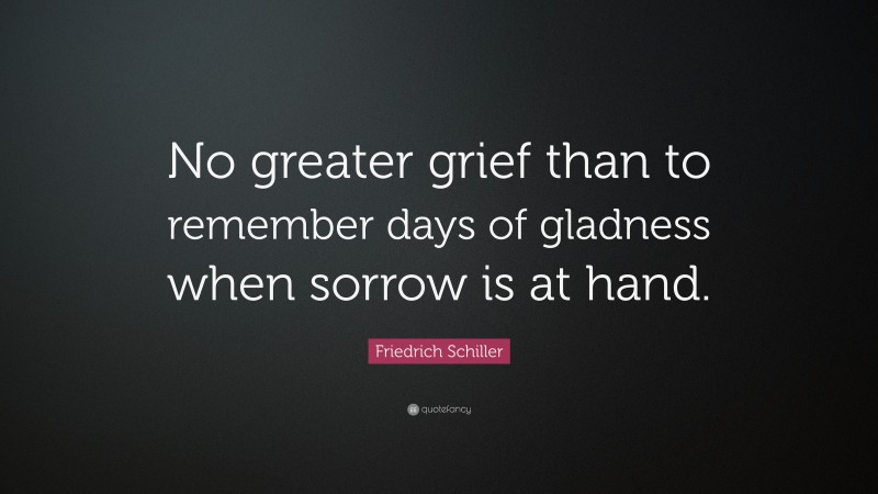 Friedrich Schiller Quote: “No greater grief than to remember days of gladness when sorrow is at hand.”