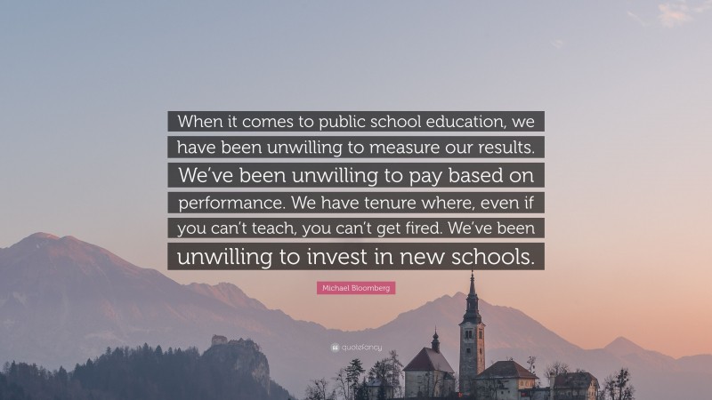 Michael Bloomberg Quote: “When it comes to public school education, we have been unwilling to measure our results. We’ve been unwilling to pay based on performance. We have tenure where, even if you can’t teach, you can’t get fired. We’ve been unwilling to invest in new schools.”