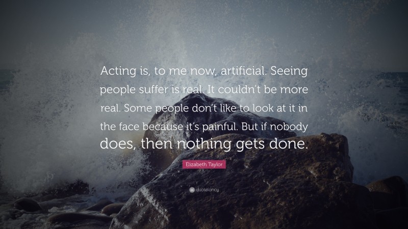 Elizabeth Taylor Quote: “Acting is, to me now, artificial. Seeing people suffer is real. It couldn’t be more real. Some people don’t like to look at it in the face because it’s painful. But if nobody does, then nothing gets done.”