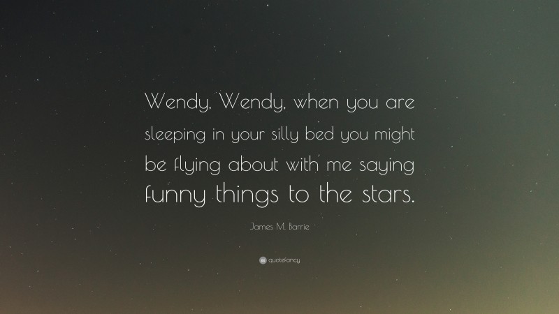 James M. Barrie Quote: “Wendy, Wendy, when you are sleeping in your silly bed you might be flying about with me saying funny things to the stars.”