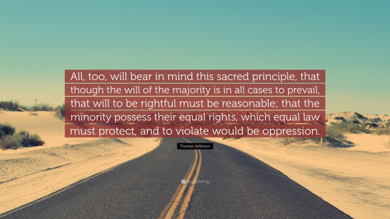 Thomas Jefferson Quote: “All, too, will bear in mind this sacred principle, that though the will of the majority is in all cases to prevail, that will to be rightful must be reasonable; that the minority possess their equal rights, which equal law must protect, and to violate would be oppression.”