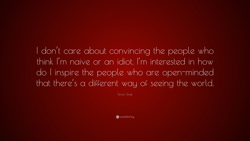 Simon Sinek Quote: “I don’t care about convincing the people who think I’m naive or an idiot. I’m interested in how do I inspire the people who are open-minded that there’s a different way of seeing the world.”