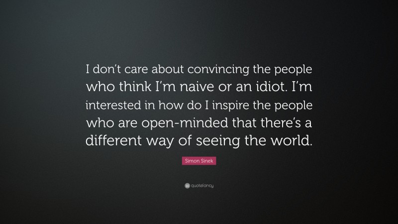 Simon Sinek Quote: “I don’t care about convincing the people who think I’m naive or an idiot. I’m interested in how do I inspire the people who are open-minded that there’s a different way of seeing the world.”