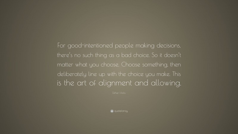 Esther Hicks Quote: “For good-intentioned people making decisions, there’s no such thing as a bad choice. So it doesn’t matter what you choose. Choose something, then deliberately line up with the choice you make. This is the art of alignment and allowing.”
