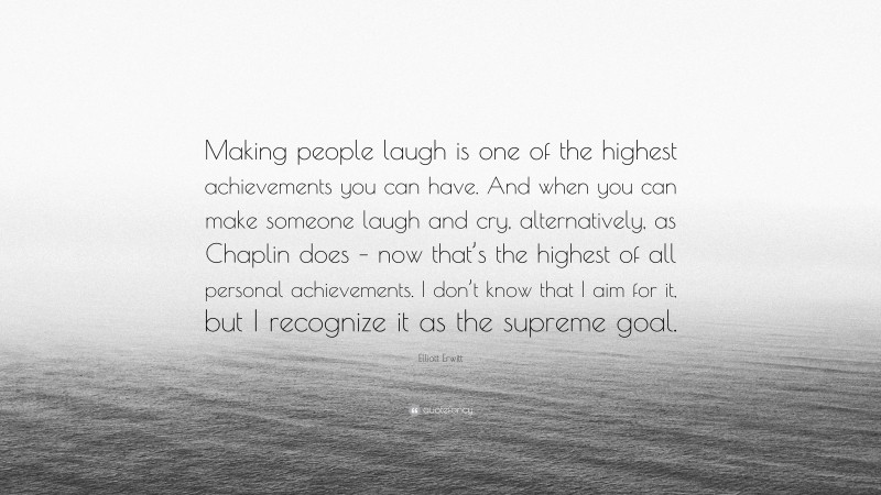 Elliott Erwitt Quote: “Making people laugh is one of the highest achievements you can have. And when you can make someone laugh and cry, alternatively, as Chaplin does – now that’s the highest of all personal achievements. I don’t know that I aim for it, but I recognize it as the supreme goal.”
