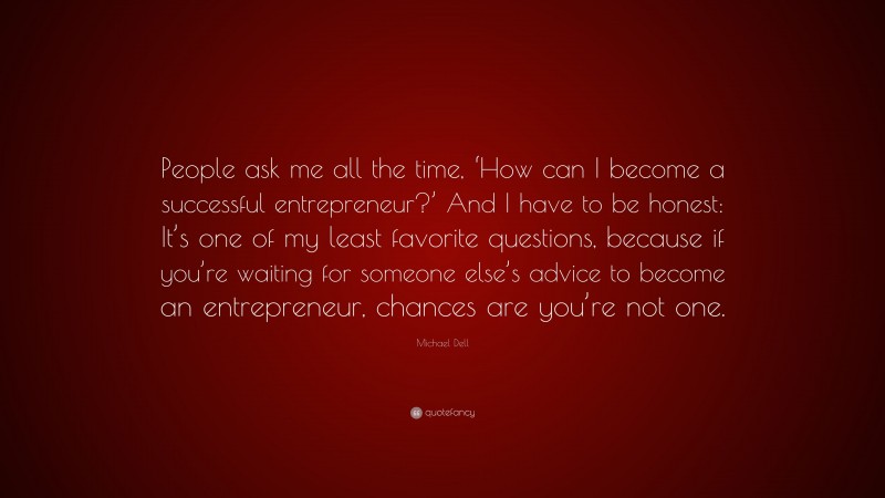 Michael Dell Quote: “People ask me all the time, ‘How can I become a successful entrepreneur?’ And I have to be honest: It’s one of my least favorite questions, because if you’re waiting for someone else’s advice to become an entrepreneur, chances are you’re not one.”