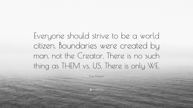 Suzy Kassem Quote: “Everyone should strive to be a world citizen. Boundaries were created by man, not the Creator. There is no such thing as THEM vs. US. There is only WE.”