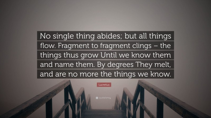 Lucretius Quote: “No single thing abides; but all things flow. Fragment to fragment clings – the things thus grow Until we know them and name them. By degrees They melt, and are no more the things we know.”