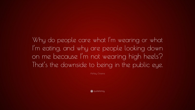 Ashley Greene Quote: “Why do people care what I’m wearing or what I’m eating, and why are people looking down on me because I’m not wearing high heels? That’s the downside to being in the public eye.”