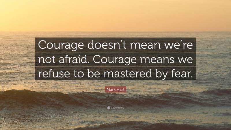 Mark Hart Quote: “Courage doesn’t mean we’re not afraid. Courage means we refuse to be mastered by fear.”