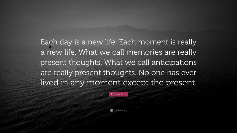 Emmet Fox Quote: “Each day is a new life. Each moment is really a new life. What we call memories are really present thoughts. What we call anticipations are really present thoughts. No one has ever lived in any moment except the present.”
