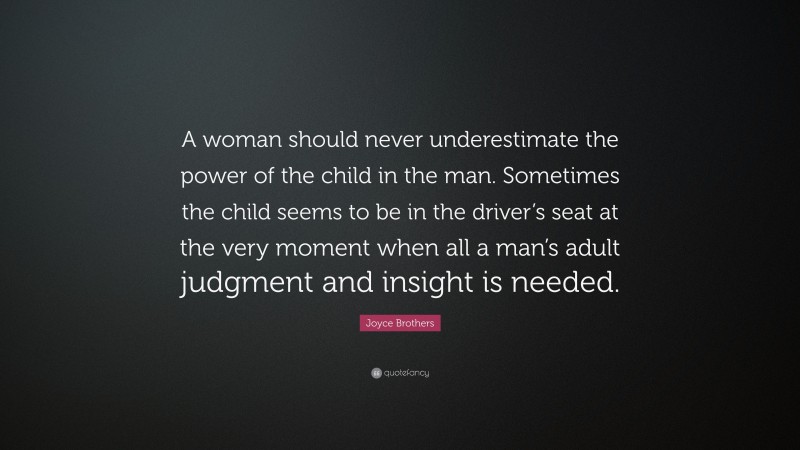 Joyce Brothers Quote: “A woman should never underestimate the power of the child in the man. Sometimes the child seems to be in the driver’s seat at the very moment when all a man’s adult judgment and insight is needed.”