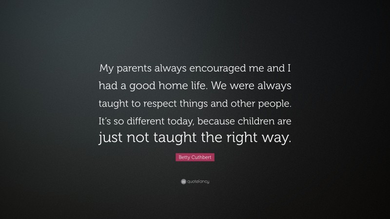 Betty Cuthbert Quote: “My parents always encouraged me and I had a good home life. We were always taught to respect things and other people. It’s so different today, because children are just not taught the right way.”