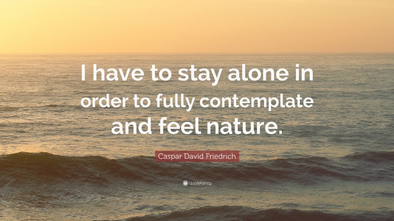 Caspar David Friedrich Quote: “I have to stay alone in order to fully contemplate and feel nature.”