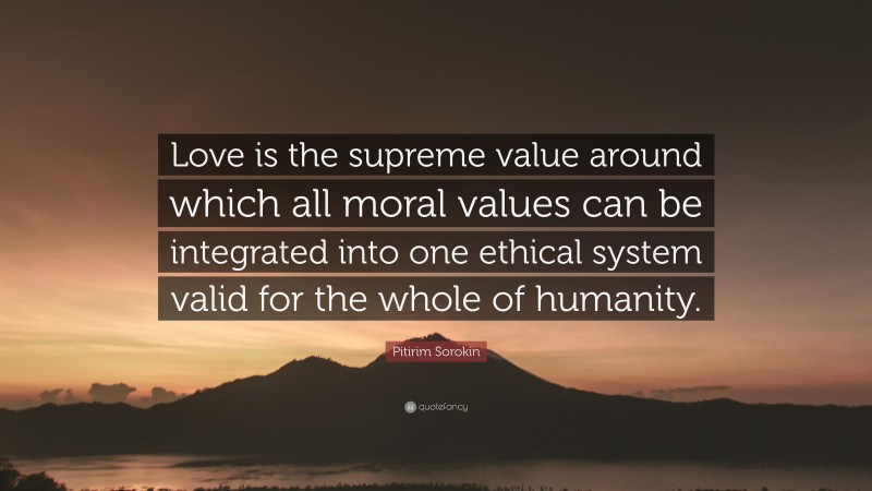 Pitirim Sorokin Quote: “Love is the supreme value around which all moral values can be integrated into one ethical system valid for the whole of humanity.”