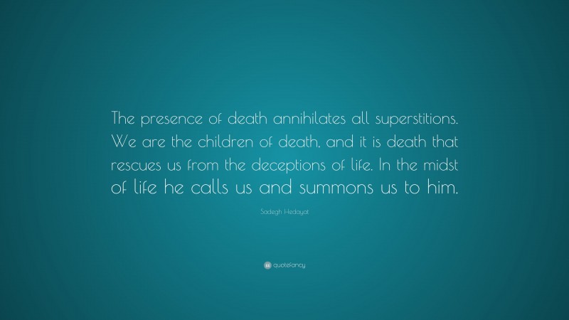 Sadegh Hedayat Quote: “The presence of death annihilates all superstitions. We are the children of death, and it is death that rescues us from the deceptions of life. In the midst of life he calls us and summons us to him.”