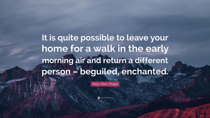 Mary Ellen Chase Quote: “It is quite possible to leave your home for a walk in the early morning air and return a different person – beguiled, enchanted.”