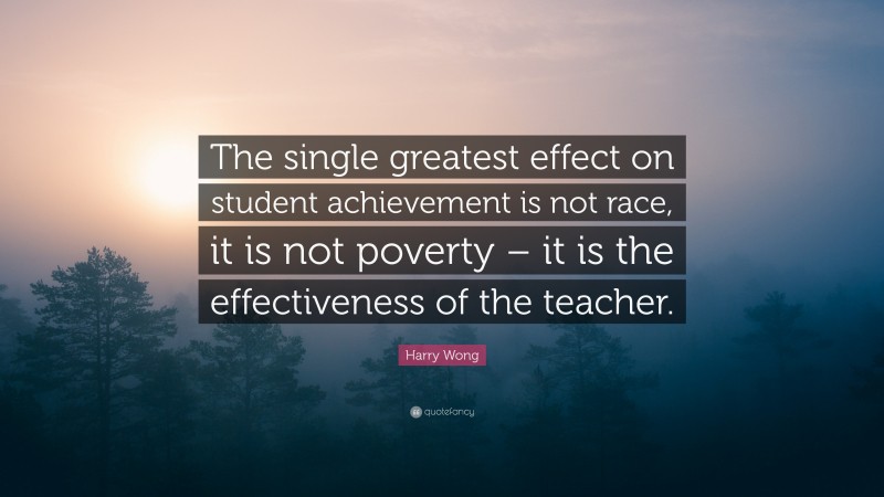 Harry Wong Quote: “The single greatest effect on student achievement is not race, it is not poverty – it is the effectiveness of the teacher.”