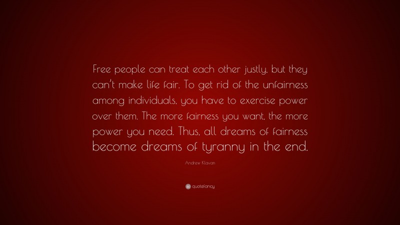 Andrew Klavan Quote: “Free people can treat each other justly, but they can’t make life fair. To get rid of the unfairness among individuals, you have to exercise power over them. The more fairness you want, the more power you need. Thus, all dreams of fairness become dreams of tyranny in the end.”
