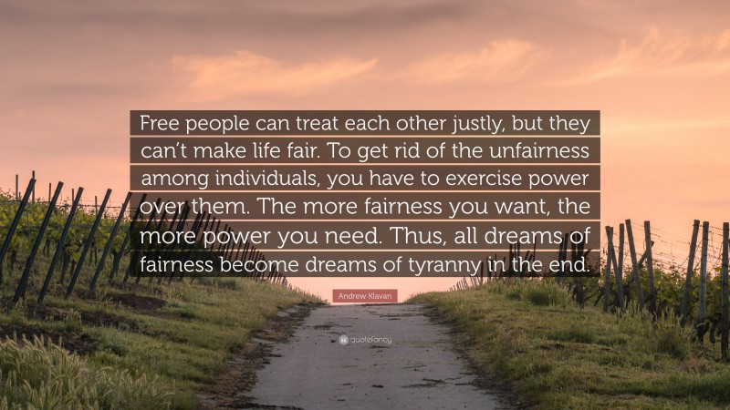 Andrew Klavan Quote: “Free people can treat each other justly, but they can’t make life fair. To get rid of the unfairness among individuals, you have to exercise power over them. The more fairness you want, the more power you need. Thus, all dreams of fairness become dreams of tyranny in the end.”