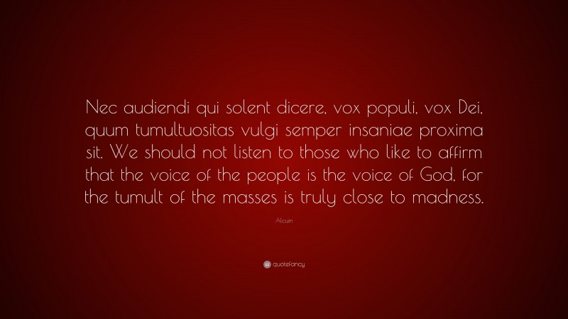 Alcuin Quote: “Nec audiendi qui solent dicere, vox populi, vox Dei, quum tumultuositas vulgi semper insaniae proxima sit. We should not listen to those who like to affirm that the voice of the people is the voice of God, for the tumult of the masses is truly close to madness.”