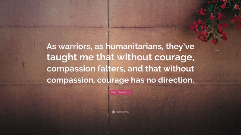 Eric Greitens Quote: “As warriors, as humanitarians, they’ve taught me that without courage, compassion falters, and that without compassion, courage has no direction.”